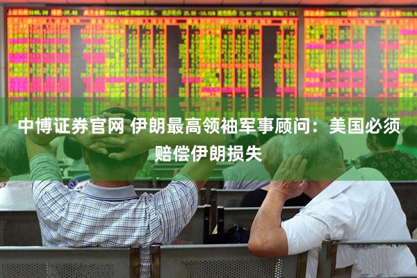 中博证券官网 伊朗最高领袖军事顾问：美国必须赔偿伊朗损失