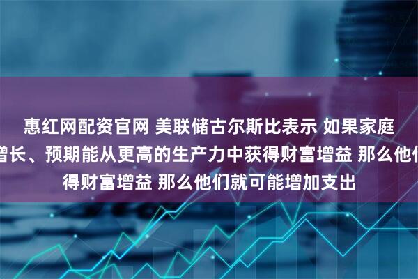 惠红网配资官网 美联储古尔斯比表示 如果家庭预期未来收入会增长、预期能从更高的生产力中获得财富增益 那么他们就可能增加支出