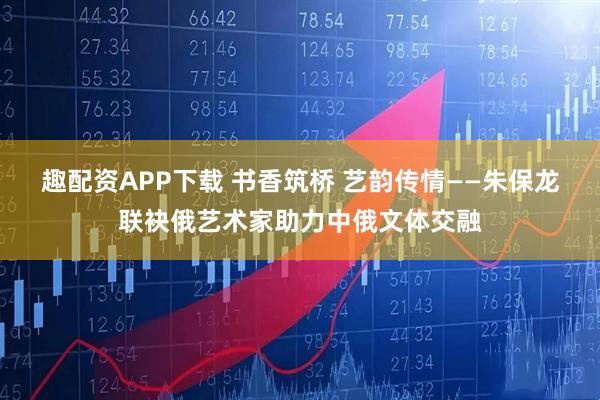 趣配资APP下载 书香筑桥 艺韵传情——朱保龙联袂俄艺术家助力中俄文体交融